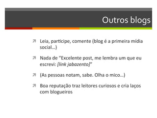 Outros	
  blogs	
  

ì  Leia,	
  parNcipe,	
  comente	
  (blog	
  é	
  a	
  primeira	
  mídia	
  
     social…)	
  

ì  Nada	
  de	
  “Excelente	
  post,	
  me	
  lembra	
  um	
  que	
  eu	
  
     escrevi:	
  [link	
  jabazento]”	
  

ì  (As	
  pessoas	
  notam,	
  sabe.	
  Olha	
  o	
  mico…)	
  

ì  Boa	
  reputação	
  traz	
  leitores	
  curiosos	
  e	
  cria	
  laços	
  
     com	
  blogueiros	
  
 