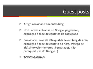 Guest	
  posts	
  	
  

ì  ArNgo	
  convidado	
  em	
  outro	
  blog	
  

ì  Host:	
  novas	
  entradas	
  no	
  Google,	
  pageviews,	
  
     exposição	
  à	
  rede	
  de	
  contatos	
  do	
  convidado	
  

ì  Convidado:	
  links	
  de	
  alta	
  qualidade	
  em	
  blog	
  da	
  área,	
  
     exposição	
  à	
  rede	
  de	
  contato	
  do	
  host,	
  tráfego	
  de	
  
     alrssimo	
  valor	
  (leitores	
  já	
  engajados,	
  não	
  
     paraquedistas	
  do	
  Google…)	
  

ì  TODOS	
  GANHAM!	
  
 