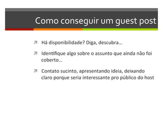 Como	
  conseguir	
  um	
  guest	
  post	
  

ì  Há	
  disponibilidade?	
  Diga,	
  descubra…	
  

ì  IdenNﬁque	
  algo	
  sobre	
  o	
  assunto	
  que	
  ainda	
  não	
  foi	
  
     coberto…	
  

ì  Contato	
  sucinto,	
  apresentando	
  ideia,	
  deixando	
  
     claro	
  porque	
  seria	
  interessante	
  pro	
  público	
  do	
  host	
  
 