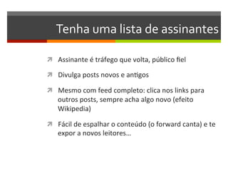 Tenha	
  uma	
  lista	
  de	
  assinantes	
  

ì  Assinante	
  é	
  tráfego	
  que	
  volta,	
  público	
  ﬁel	
  

ì  Divulga	
  posts	
  novos	
  e	
  anNgos	
  

ì  Mesmo	
  com	
  feed	
  completo:	
  clica	
  nos	
  links	
  para	
  
     outros	
  posts,	
  sempre	
  acha	
  algo	
  novo	
  (efeito	
  
     Wikipedia)	
  

ì  Fácil	
  de	
  espalhar	
  o	
  conteúdo	
  (o	
  forward	
  canta)	
  e	
  te	
  
     expor	
  a	
  novos	
  leitores…	
  
 