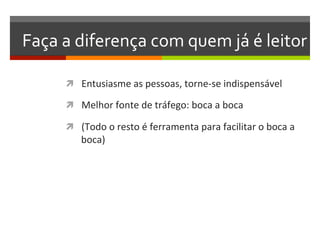 Faça	
  a	
  diferença	
  com	
  quem	
  já	
  é	
  leitor	
  

         ì  Entusiasme	
  as	
  pessoas,	
  torne-­‐se	
  indispensável	
  

         ì  Melhor	
  fonte	
  de	
  tráfego:	
  boca	
  a	
  boca	
  

         ì  (Todo	
  o	
  resto	
  é	
  ferramenta	
  para	
  facilitar	
  o	
  boca	
  a	
  
              boca)	
  
 
