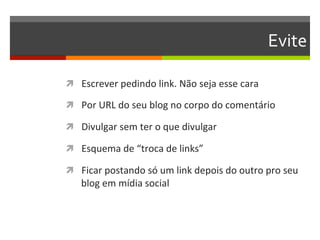 Evite	
  

ì  Escrever	
  pedindo	
  link.	
  Não	
  seja	
  esse	
  cara	
  

ì  Por	
  URL	
  do	
  seu	
  blog	
  no	
  corpo	
  do	
  comentário	
  

ì  Divulgar	
  sem	
  ter	
  o	
  que	
  divulgar	
  

ì  Esquema	
  de	
  “troca	
  de	
  links”	
  

ì  Ficar	
  postando	
  só	
  um	
  link	
  depois	
  do	
  outro	
  pro	
  seu	
  
     blog	
  em	
  mídia	
  social	
  
 