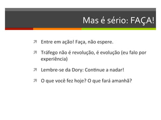 Mas	
  é	
  sério:	
  FAÇA!	
  

ì  Entre	
  em	
  ação!	
  Faça,	
  não	
  espere.	
  	
  

ì  Tráfego	
  não	
  é	
  revolução,	
  é	
  evolução	
  (eu	
  falo	
  por	
  
     experiência)	
  

ì  Lembre-­‐se	
  da	
  Dory:	
  ConNnue	
  a	
  nadar!	
  

ì  O	
  que	
  você	
  fez	
  hoje?	
  O	
  que	
  fará	
  amanhã?	
  
 