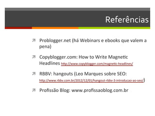 Referências	
  

ì  Problogger.net	
  (há	
  Webinars	
  e	
  ebooks	
  que	
  valem	
  a	
  
    pena)	
  

ì  Copyblogger.com:	
  How	
  to	
  Write	
  MagneNc	
  
    Headlines	
  hZp://www.copyblogger.com/magneNc-­‐headlines/	
  

ì  RBBV:	
  hangouts	
  (Leo	
  Marques	
  sobre	
  SEO:	
  
    hZp://www.rbbv.com.br/2012/12/01/hangout-­‐rbbv-­‐3-­‐introducao-­‐ao-­‐seo/)	
  


ì  Proﬁssão	
  Blog:	
  www.proﬁssaoblog.com.br	
  
 