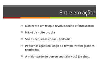 Entre	
  em	
  ação!	
  

ì  Não	
  existe	
  um	
  truque	
  revolucionário	
  e	
  fantasNcoso	
  

ì  Não	
  é	
  da	
  noite	
  pro	
  dia	
  

ì  São	
  as	
  pequenas	
  coisas…	
  todo	
  dia!	
  

ì  Pequenas	
  ações	
  ao	
  longo	
  do	
  tempo	
  trazem	
  grandes	
  
      resultados	
  

ì  A	
  maior	
  parte	
  do	
  que	
  eu	
  vou	
  falar	
  você	
  já	
  sabe…	
  
 
