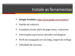 Instale	
  as	
  ferramentas	
  

ì  Google	
  Analy3cs	
  (hZps://www.google.com/analyNcs/)	
  

ì  Padrão	
  da	
  indústria	
  

ì  Completo	
  (muito	
  além	
  de	
  page	
  views,	
  visitantes)	
  

ì  Informações	
  para	
  tomar	
  decisões	
  estratégicas	
  

ì  Perﬁl	
  da	
  navegação	
  em	
  seu	
  blog,	
  origem	
  do	
  tráfego	
  

ì  Inﬁnidade	
  de	
  recursos.	
  
 