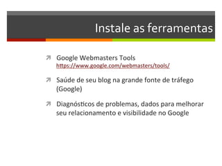 Instale	
  as	
  ferramentas	
  

ì  Google	
  Webmasters	
  Tools	
  
     hZps://www.google.com/webmasters/tools/	
  

ì  Saúde	
  de	
  seu	
  blog	
  na	
  grande	
  fonte	
  de	
  tráfego	
  
     (Google)	
  

ì  DiagnósNcos	
  de	
  problemas,	
  dados	
  para	
  melhorar	
  
     seu	
  relacionamento	
  e	
  visibilidade	
  no	
  Google	
  
 