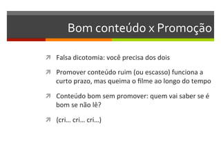 Bom	
  conteúdo	
  x	
  Promoção	
  

ì  Falsa	
  dicotomia:	
  você	
  precisa	
  dos	
  dois	
  

ì  Promover	
  conteúdo	
  ruim	
  (ou	
  escasso)	
  funciona	
  a	
  
     curto	
  prazo,	
  mas	
  queima	
  o	
  ﬁlme	
  ao	
  longo	
  do	
  tempo	
  

ì  Conteúdo	
  bom	
  sem	
  promover:	
  quem	
  vai	
  saber	
  se	
  é	
  
     bom	
  se	
  não	
  lê?	
  

ì  (cri…	
  cri…	
  cri…)	
  
 