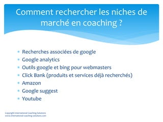  Recherches associées de google
 Google analytics
 Outils google et bing pour webmasters
 Click Bank (produits et services déjà recherchés)
 Amazon
 Google suggest
 Youtube
Comment rechercher les niches de
marché en coaching ?
Copyright International Coaching Solutions
www.international-coaching-solutions.com
 