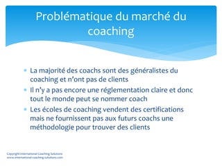  La majorité des coachs sont des généralistes du
coaching et n’ont pas de clients
 Il n’y a pas encore une réglementation claire et donc
tout le monde peut se nommer coach
 Les écoles de coaching vendent des certifications
mais ne fournissent pas aux futurs coachs une
méthodologie pour trouver des clients
Problématique du marché du
coaching
Copyright International Coaching Solutions
www.international-coaching-solutions.com
 