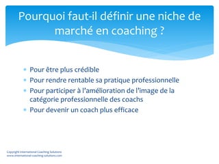  Pour être plus crédible
 Pour rendre rentable sa pratique professionnelle
 Pour participer à l’amélioration de l’image de la
catégorie professionnelle des coachs
 Pour devenir un coach plus efficace
Pourquoi faut-il définir une niche de
marché en coaching ?
Copyright International Coaching Solutions
www.international-coaching-solutions.com
 