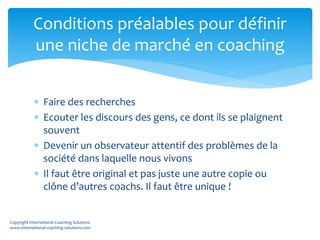  Faire des recherches
 Ecouter les discours des gens, ce dont ils se plaignent
souvent
 Devenir un observateur attentif des problèmes de la
société dans laquelle nous vivons
 Il faut être original et pas juste une autre copie ou
clône d’autres coachs. Il faut être unique !
Conditions préalables pour définir
une niche de marché en coaching
Copyright International Coaching Solutions
www.international-coaching-solutions.com
 