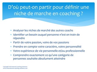  Analyser les niches de marché des autres coachs
 Identifier un besoin auquel personne n’est en train de
répondre
 Partir de votre passion, voire de vos passions
 Prendre en compte votre caractère, votre personnalité
 Votre expérience de vie personnelle et/ou professionnelle
 Comprendre exactement ce qu’une catégorie de
personnes souhaite absolument atteindre
D’où peut-on partir pour définir une
niche de marche en coaching ?
Copyright International Coaching Solutions
www.international-coaching-solutions.com
 