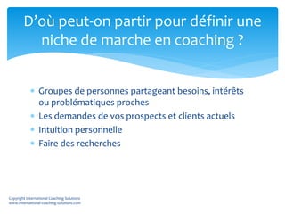  Groupes de personnes partageant besoins, intérêts
ou problématiques proches
 Les demandes de vos prospects et clients actuels
 Intuition personnelle
 Faire des recherches
D’où peut-on partir pour définir une
niche de marche en coaching ?
Copyright International Coaching Solutions
www.international-coaching-solutions.com
 