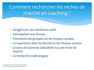  Google avec ses nombreux outils
 Participation aux forums
 Animations de groupes sur les réseaux sociaux
 Les questions dans les forums et les réseaux sociaux
 Lecture de la presse spécialisée sur une niche de
marché
 La recherche multi-langues
Comment rechercher les niches de
marché en coaching ?
Copyright International Coaching Solutions
www.international-coaching-solutions.com
 