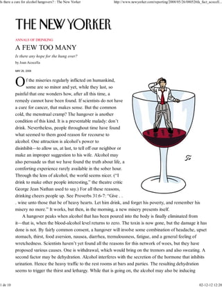 ANNALS OF DRINKING
Is there any hope for the hung over?
by Joan Acocella
MAY 26, 2008
f the miseries regularly inflicted on humankind,
some are so minor and yet, while they last, so
painful that one wonders how, after all this time, a
remedy cannot have been found. If scientists do not have
a cure for cancer, that makes sense. But the common
cold, the menstrual cramp? The hangover is another
condition of this kind. It is a preventable malady: don’t
drink. Nevertheless, people throughout time have found
what seemed to them good reason for recourse to
alcohol. One attraction is alcohol’s power to
disinhibit—to allow us, at last, to tell off our neighbor or
make an improper suggestion to his wife. Alcohol may
also persuade us that we have found the truth about life, a
comforting experience rarely available in the sober hour.
Through the lens of alcohol, the world seems nicer. (“I
drink to make other people interesting,” the theatre critic
George Jean Nathan used to say.) For all these reasons,
drinking cheers people up. See Proverbs 31:6-7: “Give . .
. wine unto those that be of heavy hearts. Let him drink, and forget his poverty, and remember his
misery no more.” It works, but then, in the morning, a new misery presents itself.
A hangover peaks when alcohol that has been poured into the body is finally eliminated from
it—that is, when the blood-alcohol level returns to zero. The toxin is now gone, but the damage it has
done is not. By fairly common consent, a hangover will involve some combination of headache, upset
stomach, thirst, food aversion, nausea, diarrhea, tremulousness, fatigue, and a general feeling of
wretchedness. Scientists haven’t yet found all the reasons for this network of woes, but they have
proposed various causes. One is withdrawal, which would bring on the tremors and also sweating. A
second factor may be dehydration. Alcohol interferes with the secretion of the hormone that inhibits
urination. Hence the heavy traffic to the rest rooms at bars and parties. The resulting dehydration
seems to trigger the thirst and lethargy. While that is going on, the alcohol may also be inducing
Is there a cure for alcohol hangovers? : The New Yorker http://www.newyorker.com/reporting/2008/05/26/080526fa_fact_acocell...
1 de 10 02-12-12 12:20
 