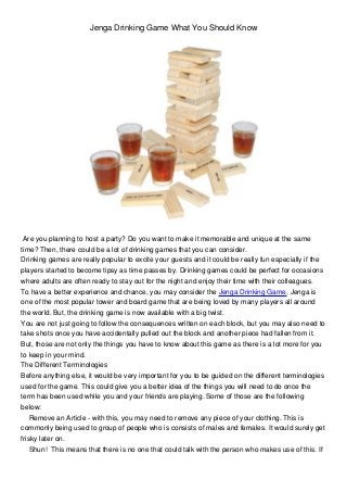 Jenga Drinking Game What You Should Know
Are you planning to host a party? Do you want to make it memorable and unique at the same
time? Then, there could be a lot of drinking games that you can consider.
Drinking games are really popular to excite your guests and it could be really fun especially if the
players started to become tipsy as time passes by. Drinking games could be perfect for occasions
where adults are often ready to stay out for the night and enjoy their time with their colleagues.
To have a better experience and chance, you may consider the Jenga Drinking Game. Jenga is
one of the most popular tower and board game that are being loved by many players all around
the world. But, the drinking game is now available with a big twist.
You are not just going to follow the consequences written on each block, but you may also need to
take shots once you have accidentally pulled out the block and another piece had fallen from it.
But, those are not only the things you have to know about this game as there is a lot more for you
to keep in your mind.
The Different Terminologies
Before anything else, it would be very important for you to be guided on the different terminologies
used for the game. This could give you a better idea of the things you will need to do once the
term has been used while you and your friends are playing. Some of those are the following
below:
Remove an Article - with this, you may need to remove any piece of your clothing. This is
commonly being used to group of people who is consists of males and females. It would surely get
frisky later on.
Shun! This means that there is no one that could talk with the person who makes use of this. If
 