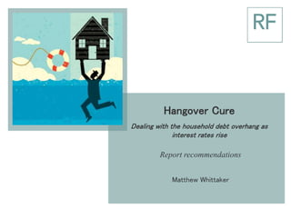 Hangover Cure
Dealing with the household debt overhang as
interest rates rise
Report recommendations
Matthew Whittaker
 