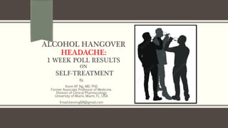 ALCOHOL HANGOVER
HEADACHE:
1 WEEK POLL RESULTS
ON
SELF-TREATMENT
By
Kevin KF Ng, MD, PhD
Former Associate Professor of Medicine,
Division of Clinical Pharmacology
University of Miami, Miami, FL, USA
Email:kevinng68@gmail.com
 