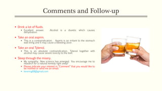 Comments and Follow-up
▪ Drink a lot of fluids.
▪ Excellent answer. Alcohol is a diuretic which causes
dehydration.
▪ Take an oral aspirin.
▪ This is a contraindication. Aspirin is an irritant to the stomach
wall lining and it may cause a bleeding ulcer.
▪ Take an oral Tylenol.
▪ This is an absolute contraindication. Tylenol together with
alcohol may cause severe toxicity to the liver.
▪ Sleep through the misery.
▪ My sympathy. New science has emerged. You encourage me to
research for a natural remedy right away!
▪ Please indicate your interest in “Comment” that you would like to
be notified or send me an email:
▪ kevinng68@gmail.com
 