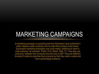 A marketing campaign is everything that the distributors have published in
order interest a wider audience and to make their product more known.
Successful marketing campaigns use cross media platforms to reach a
wide audience, for example: Trailer, Print, Radio, Web, TV. They also use
continuity between their products and will have a USP. They use different
formats of media to advertise their products so that they reach a wider and
more varied target audience.
MARKETING CAMPAIGNS
 
