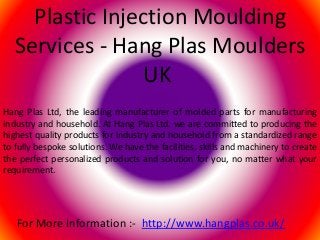Plastic Injection Moulding
Services - Hang Plas Moulders
UK
Hang Plas Ltd, the leading manufacturer of molded parts for manufacturing
industry and household. At Hang Plas Ltd. we are committed to producing the
highest quality products for industry and household from a standardized range
to fully bespoke solutions. We have the facilities, skills and machinery to create
the perfect personalized products and solution for you, no matter what your
requirement.
For More Information :- http://www.hangplas.co.uk/
 