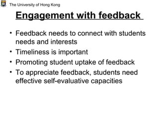 Engagement with feedback
• Feedback needs to connect with students
needs and interests
• Timeliness is important
• Promoting student uptake of feedback
• To appreciate feedback, students need
effective self-evaluative capacities
The University of Hong Kong
 