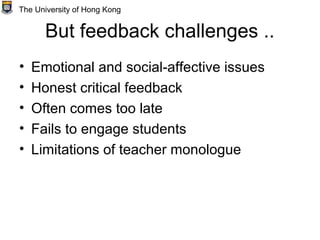 But feedback challenges ..
• Emotional and social-affective issues
• Honest critical feedback
• Often comes too late
• Fails to engage students
• Limitations of teacher monologue
The University of Hong Kong
 