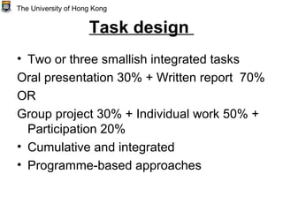 Task design
• Two or three smallish integrated tasks
Oral presentation 30% + Written report 70%
OR
Group project 30% + Individual work 50% +
Participation 20%
• Cumulative and integrated
• Programme-based approaches
The University of Hong Kong
 