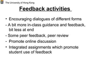 Feedback activities
• Encouraging dialogues of different forms
- A bit more in-class guidance and feedback,
bit less at end
- Some peer feedback, peer review
- Promote online discussion
• Integrated assignments which promote
student use of feedback
The University of Hong Kong
 
