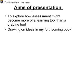 Aims of presentation
• To explore how assessment might
become more of a learning tool than a
grading tool
• Drawing on ideas in my forthcoming book
The University of Hong Kong
 