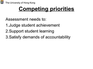 Competing priorities
Assessment needs to:
1.Judge student achievement
2.Support student learning
3.Satisfy demands of accountability
The University of Hong Kong
 