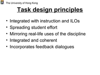 Task design principles
• Integrated with instruction and ILOs
• Spreading student effort
• Mirroring real-life uses of the discipline
• Integrated and coherent
• Incorporates feedback dialogues
The University of Hong Kong
 