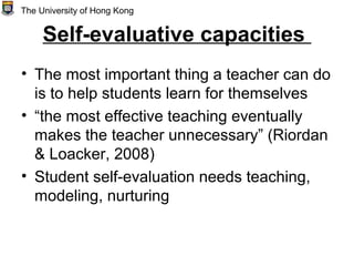 Self-evaluative capacities
• The most important thing a teacher can do
is to help students learn for themselves
• “the most effective teaching eventually
makes the teacher unnecessary” (Riordan
& Loacker, 2008)
• Student self-evaluation needs teaching,
modeling, nurturing
The University of Hong Kong
 