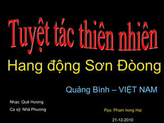 Hang động Sơn Đòong
Quảng Bình – VIỆT NAM
Nhạc :Quê Hương
Ca sỹ: Nhã Phương Pps: Pham hong Hai
21-12-2010
 