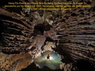 Hang Fils Doong, em Phong Nha-Ke Bang, Parque Nacional do Vietnã, foi
descoberta por Ho Khanh em 1991. No entanto, não foi visitada até 2009, quando
                Howard e Deb Limbert pesquisaram a caverna.
 