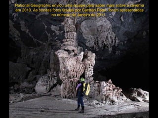 National Geographic enviou uma equipe para saber mais sobre a caverna
em 2010. As bonitas fotos tiradas por Carsten Peter, foram apresentadas
                    no número de Janeiro de 2011.
 