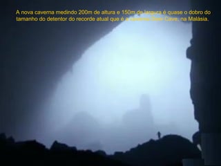 A nova caverna medindo 200m de altura e 150m de largura é quase o dobro do
tamanho do detentor do recorde atual que é a caverna Deer Cave, na Malásia.
 