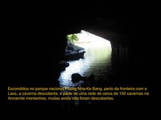 Escondidos no parque nacional Phong Nha-Ke Bang, perto da fronteira com o
Laos, a caverna descoberta, é parte de uma rede de cerca de 150 cavernas na
Annamite montanhas, muitas ainda não foram descobertas.
 