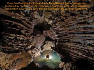 Hang Son Doong, in the Phong Nha-Ke Bang National Park in Vietnam, was discovered by Ho-Khanh in 1991. However it wasn't until 2009, when Howard and Deb Limbert surveyed the cave, that the full extent of the cave was made know.  