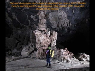 National Geographic sent a team to document the cave in 2010. Carsten Peter's stunning photo's were featured in the January 2011 issue and should not be missed.   