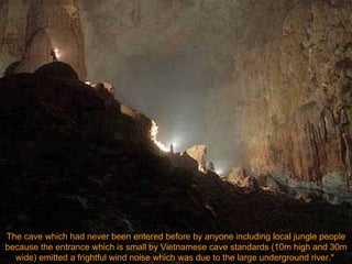 The cave which had never been entered before by anyone including local jungle people because the entrance which is small by Vietnamese cave standards (10m high and 30m wide) emitted a frightful wind noise which was due to the large underground river."  