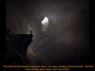 “ The Hand of God would be just too corny,” he says, pointing at the formation. “But the Hand of Dog does nicely, don’t you think?” 