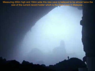 Measuring 200m high and 150m wide this new cave is believed to be almost twice the size of the current record holder which is the Deer Cave in Malaysia .  