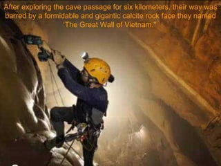 After exploring the cave passage for six kilometers, their way was barred by a formidable and gigantic calcite rock face they named ‘The Great Wall of Vietnam."   