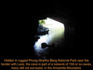 Hidden in rugged Phong Nha-Ke Bang National Park near the border with Laos, the cave is part of a network of 150 or so caves, many still not surveyed, in the Annamite Mountains  