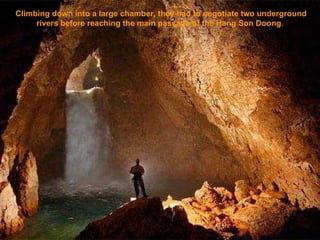 Climbing down into a large chamber, they had to negotiate two underground rivers before reaching the main passage of the Hang Son Doong .   