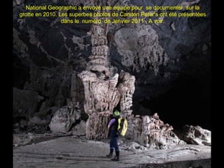 National Geographic a envoyé une équipe pour se documenter sur la
grotte en 2010. Les superbes photos de Carsten Peter's ont été présentées
dans le numéro de Janvier 2011 . A voir.
 