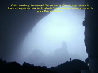 Cette nouvelle grotte mesure 200m de haut et 150m de large et semble
être comme presque deux fois la taille de l'actuel détenteur du record qui est la
grotte Deer en Malaisie.
 