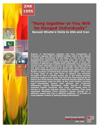 ZHK
1995


   “Hang together or You Will
    be Hanged Individually”
    Benazir Bhutto’s Visits to USA and Iran




   Experts of international relations feel that irrespective of
   Pakistan’s regional GDP of US$820.1 billion which is the highest
   in South Asia, Americans and US Allies, in view of their most
   disappointing experiences in Iran and Iraq, will never allow
   Pakistan to become a regional investment center to cover the
   markets of affluent but troubled Gulf, potentially very dangerous
   Central Asian Republics and poor in average per capita income
   but large mass of consumers in South Asia. Their territory of
   priority is India because they can rely on India against China and
   Muslim countries of Central Asia and the Gulf region. They want
   to bring India at par with China in military and economic
   strength to have a reliable strong ally in the fastest growing
   economic region of the world. The only One Point Agenda for bi-
   lateral and multi-lateral dialogue between Muslim heads of state
   and governments must be Unity at Any Cost! Muslim countries
   must immediately discuss their genuine and in-genuine
   differences among themselves either directly or through
   impartial Muslim countries. Only unity will enable them to
   survive in the post cold-war twenty first century. They must
   remember Malaysian Prime Minister’s advice, though for a
   different reason and from a different platform, “it is better to
   hang together instead of getting hanged individually.”




                                        Zahid Hussain Khalid
                                         Daily The Muslim
                                                    ZHK 1995
 